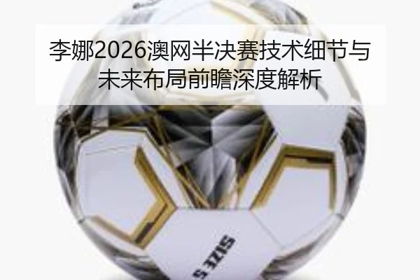李娜2026澳网半决赛技术细节与未来布局前瞻深度解析